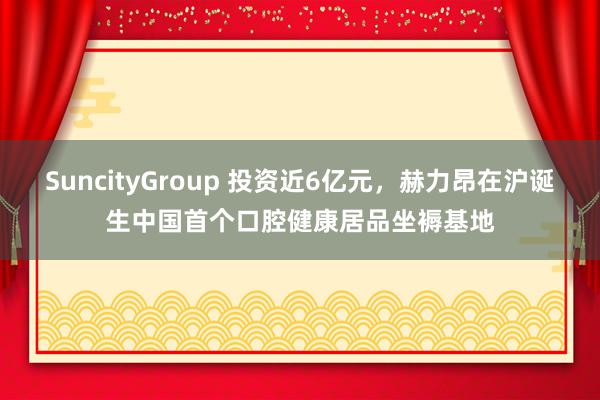 SuncityGroup 投资近6亿元，赫力昂在沪诞生中国首个口腔健康居品坐褥基地
