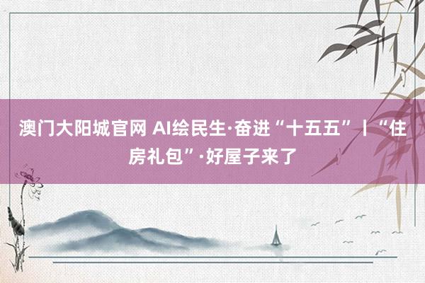 澳门大阳城官网 AI绘民生·奋进“十五五”丨“住房礼包”·好屋子来了
