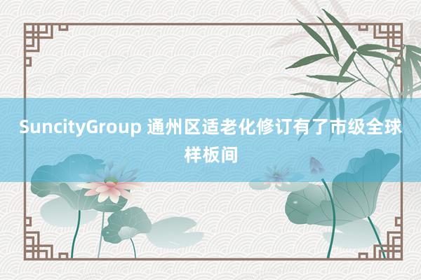 SuncityGroup 通州区适老化修订有了市级全球样板间