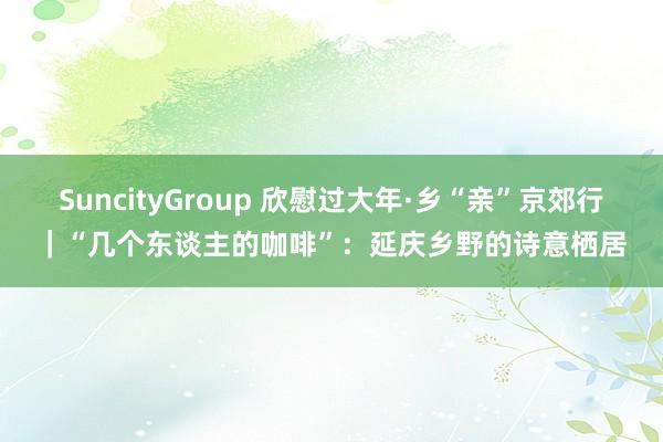 SuncityGroup 欣慰过大年·乡“亲”京郊行｜“几个东谈主的咖啡”：延庆乡野的诗意栖居