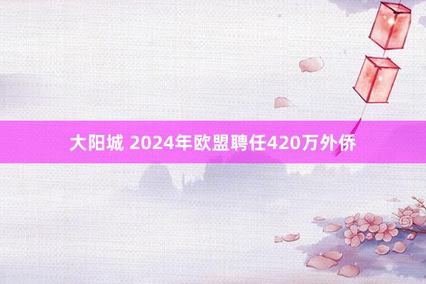 大阳城 2024年欧盟聘任420万外侨