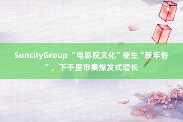 SuncityGroup “电影院文化”催生“新年俗”，下千里市集爆发式增长