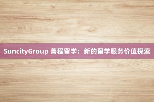 SuncityGroup 菁程留学：新的留学服务价值探索