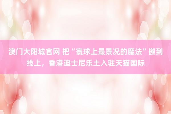 澳门大阳城官网 把“寰球上最景况的魔法”搬到线上，香港迪士尼乐土入驻天猫国际