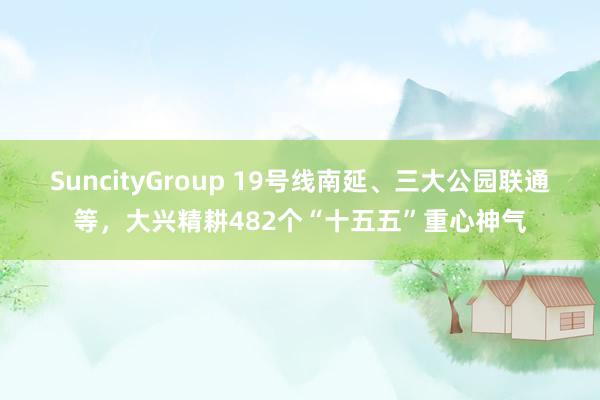 SuncityGroup 19号线南延、三大公园联通等，大兴精耕482个“十五五”重心神气