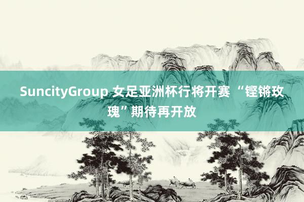 SuncityGroup 女足亚洲杯行将开赛 “铿锵玫瑰”期待再开放