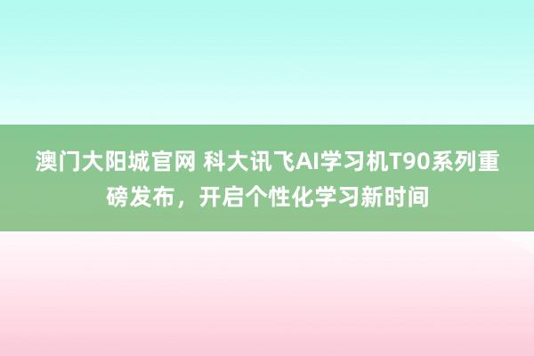 澳门大阳城官网 科大讯飞AI学习机T90系列重磅发布，开启个性化学习新时间