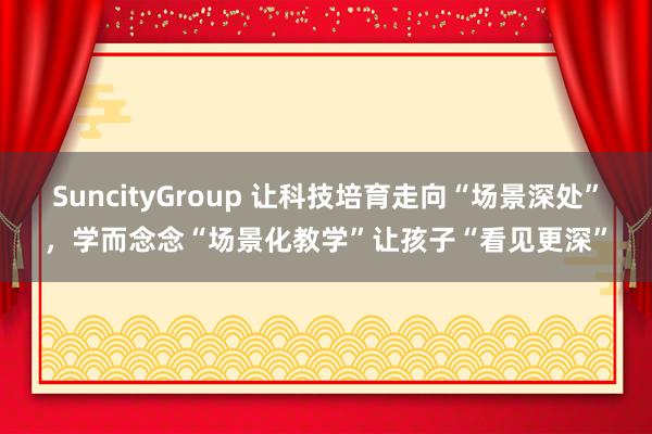 SuncityGroup 让科技培育走向“场景深处”，学而念念“场景化教学”让孩子“看见更深”