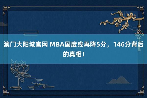 澳门大阳城官网 MBA国度线再降5分，146分背后的真相！