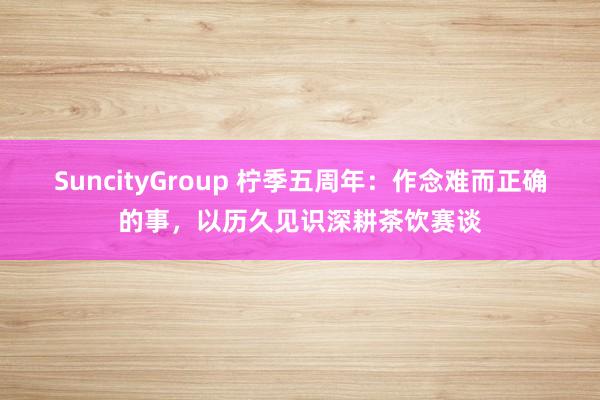 SuncityGroup 柠季五周年：作念难而正确的事，以历久见识深耕茶饮赛谈