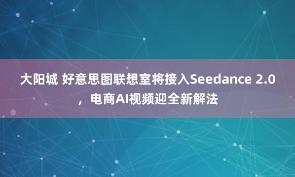 大阳城 好意思图联想室将接入Seedance 2.0，电商AI视频迎全新解法