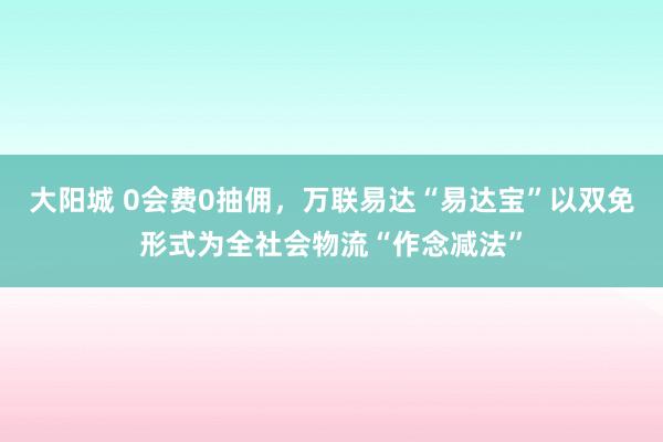 大阳城 0会费0抽佣，万联易达“易达宝”以双免形式为全社会物流“作念减法”
