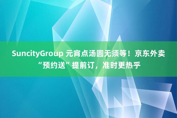 SuncityGroup 元宵点汤圆无须等！京东外卖“预约送”提前订，准时更热乎