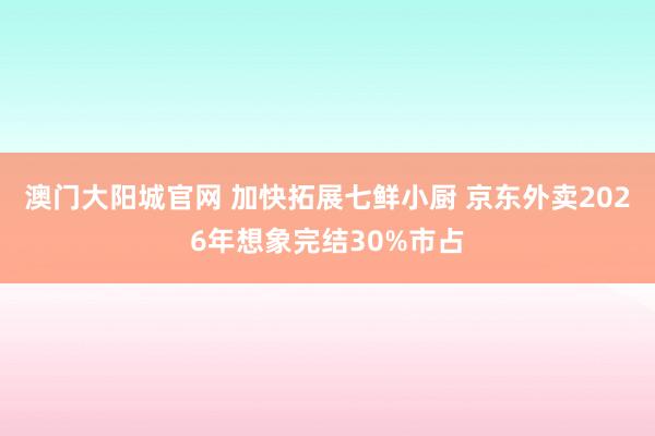 澳门大阳城官网 加快拓展七鲜小厨 京东外卖2026年想象完结30%市占