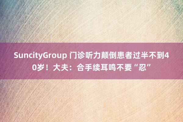 SuncityGroup 门诊听力颠倒患者过半不到40岁！大夫：合手续耳鸣不要“忍”