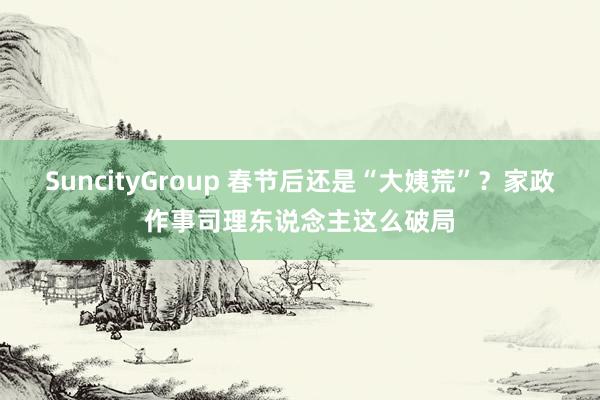 SuncityGroup 春节后还是“大姨荒”？家政作事司理东说念主这么破局