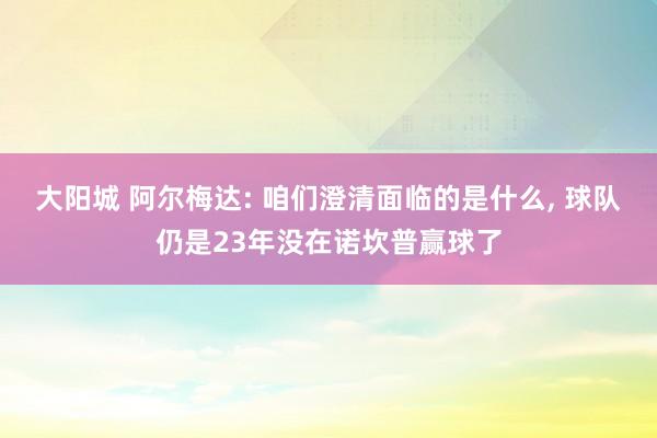 大阳城 阿尔梅达: 咱们澄清面临的是什么， 球队仍是23年没在诺坎普赢球了