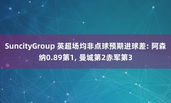 SuncityGroup 英超场均非点球预期进球差: 阿森纳0.89第1， 曼城第2赤军第3