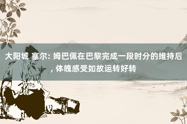 大阳城 塞尔: 姆巴佩在巴黎完成一段时分的维持后， 体魄感受如故运转好转