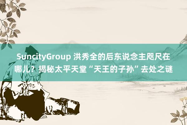 SuncityGroup 洪秀全的后东说念主咫尺在哪儿？揭秘太平天堂“天王的子孙”去处之谜