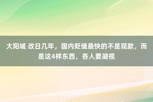 大阳城 改日几年，国内贬值最快的不是现款，而是这4样东西，各人要凝视
