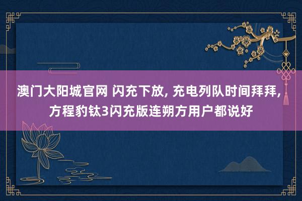 澳门大阳城官网 闪充下放， 充电列队时间拜拜， 方程豹钛3闪充版连朔方用户都说好