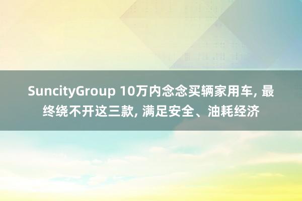 SuncityGroup 10万内念念买辆家用车， 最终绕不开这三款， 满足安全、油耗经济