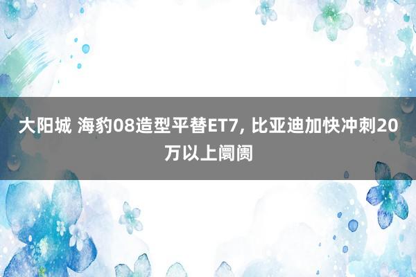 大阳城 海豹08造型平替ET7， 比亚迪加快冲刺20万以上阛阓