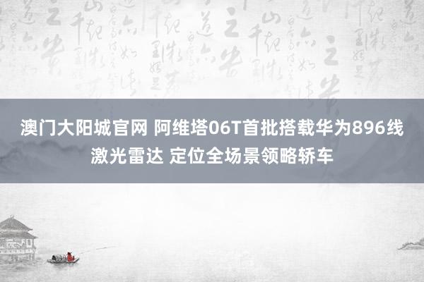 澳门大阳城官网 阿维塔06T首批搭载华为896线激光雷达 定位全场景领略轿车