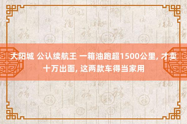 大阳城 公认续航王 一箱油跑超1500公里， 才卖十万出面， 这两款车得当家用