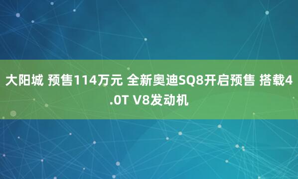 大阳城 预售114万元 全新奥迪SQ8开启预售 搭载4.0T V8发动机