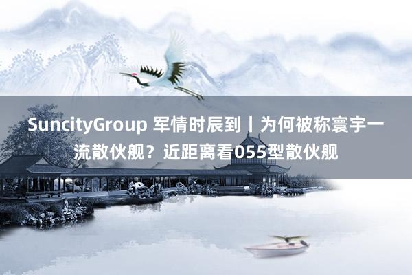 SuncityGroup 军情时辰到丨为何被称寰宇一流散伙舰？近距离看055型散伙舰