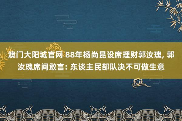 澳门大阳城官网 88年杨尚昆设席理财郭汝瑰， 郭汝瑰席间敢言: 东谈主民部队决不可做生意