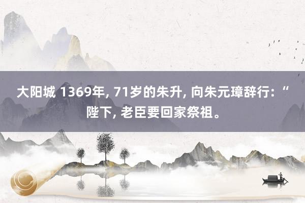 大阳城 1369年， 71岁的朱升， 向朱元璋辞行: “陛下， 老臣要回家祭祖。