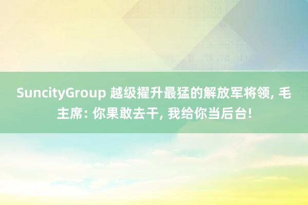 SuncityGroup 越级擢升最猛的解放军将领， 毛主席: 你果敢去干， 我给你当后台!