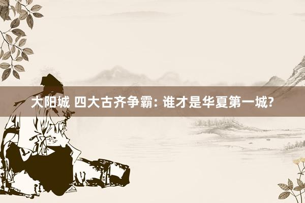 大阳城 四大古齐争霸: 谁才是华夏第一城?