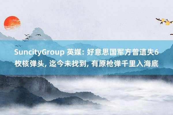 SuncityGroup 英媒: 好意思国军方曾遗失6枚核弹头， 迄今未找到， 有原枪弹千里入海底