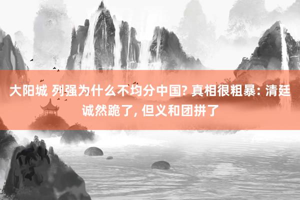 大阳城 列强为什么不均分中国? 真相很粗暴: 清廷诚然跪了， 但义和团拼了