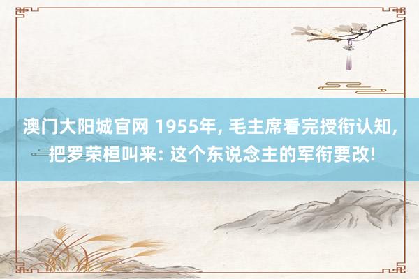 澳门大阳城官网 1955年， 毛主席看完授衔认知， 把罗荣桓叫来: 这个东说念主的军衔要改!