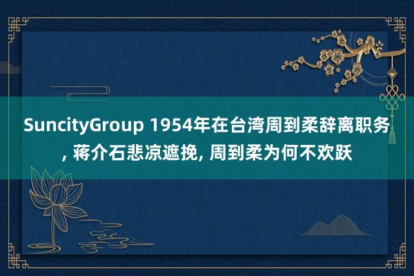 SuncityGroup 1954年在台湾周到柔辞离职务， 蒋介石悲凉遮挽， 周到柔为何不欢跃