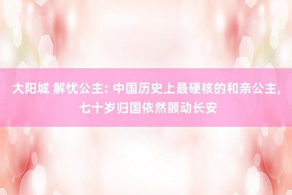 大阳城 解忧公主: 中国历史上最硬核的和亲公主， 七十岁归国依然颤动长安