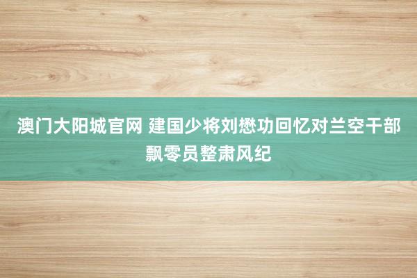 澳门大阳城官网 建国少将刘懋功回忆对兰空干部飘零员整肃风纪