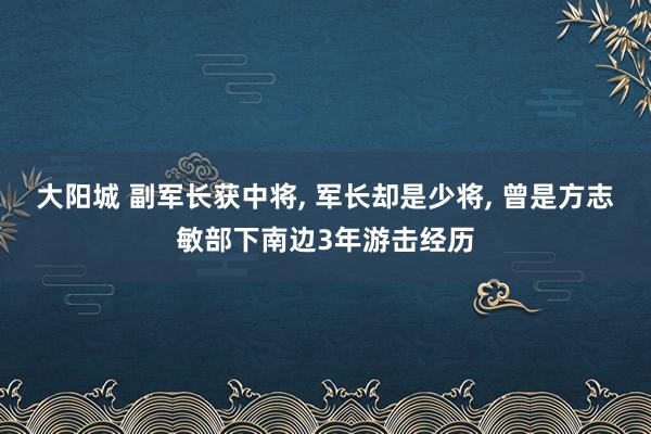 大阳城 副军长获中将， 军长却是少将， 曾是方志敏部下南边3年游击经历