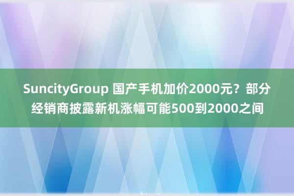 SuncityGroup 国产手机加价2000元？部分经销商披露新机涨幅可能500到2000之间