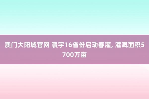 澳门大阳城官网 寰宇16省份启动春灌， 灌溉面积5700万亩