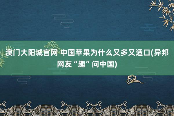 澳门大阳城官网 中国苹果为什么又多又适口(异邦网友“趣”问中国)