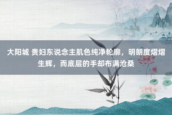大阳城 贵妇东说念主肌色纯净轮廓，明朗度熠熠生辉，而底层的手却布满沧桑