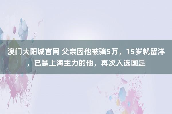 澳门大阳城官网 父亲因他被骗5万，15岁就留洋，已是上海主力的他，再次入选国足