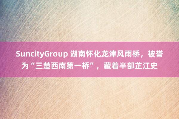 SuncityGroup 湖南怀化龙津风雨桥，被誉为“三楚西南第一桥”，藏着半部芷江史