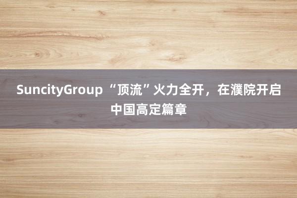SuncityGroup “顶流”火力全开，在濮院开启中国高定篇章